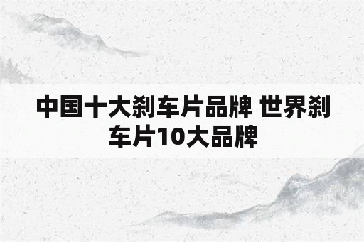 中国十大刹车片品牌 世界刹车片10大品牌