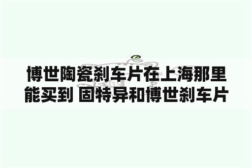 博世陶瓷刹车片在上海那里能买到 固特异和博世刹车片哪个好？