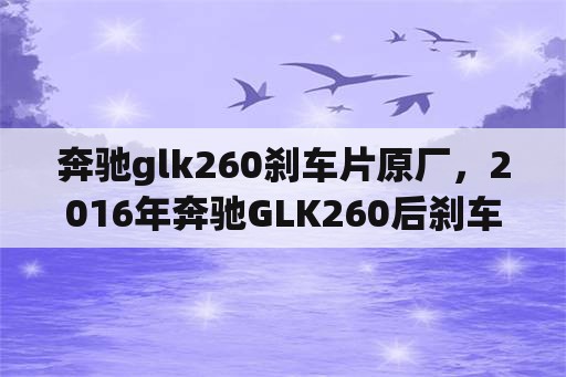 奔驰glk260刹车片原厂，2016年奔驰GLK260后刹车片更换方法？