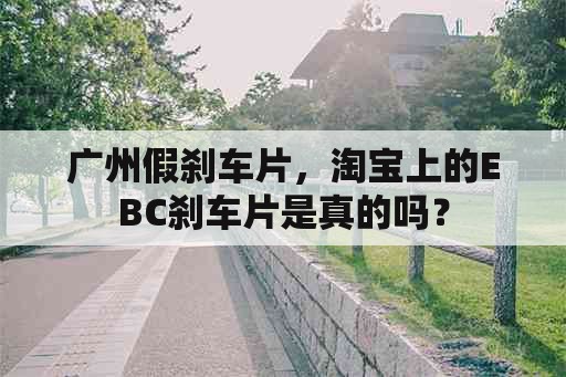 广州假刹车片，淘宝上的EBC刹车片是真的吗？