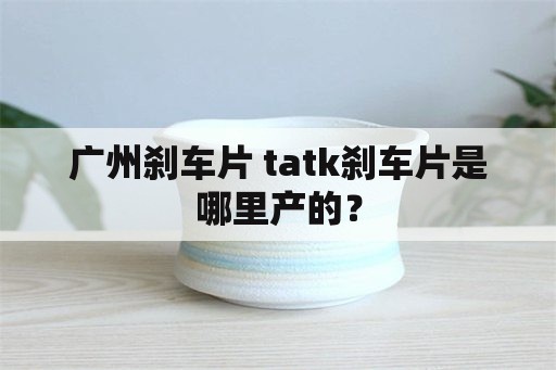 广州刹车片 tatk刹车片是哪里产的？
