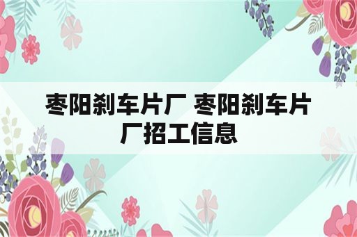 枣阳刹车片厂 枣阳刹车片厂招工信息