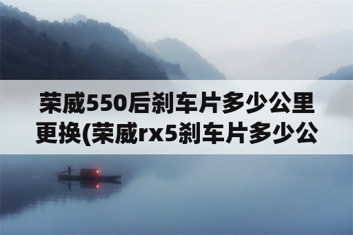 荣威550后刹车片多少公里更换(荣威rx5刹车片多少公里换？)